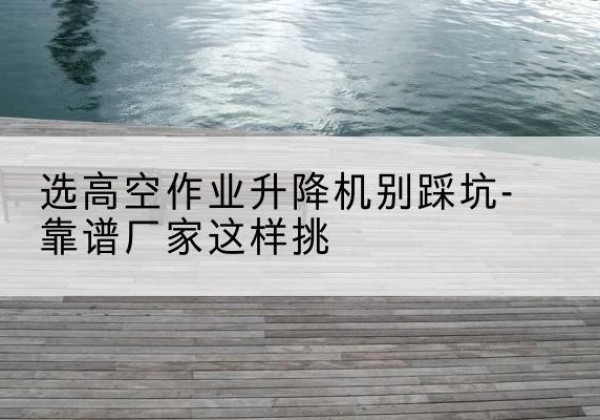 茂南剪叉式升降机厂家-选高空作业升降机别踩坑-靠谱厂家这样挑