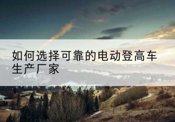茂南电动登高车厂家-如何选择可靠的电动登高车生产厂家