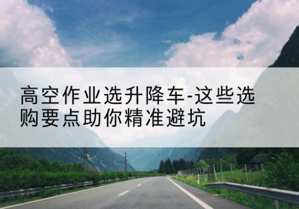 茂南升降车厂家-高空作业选升降车-这些选购要点助你*避坑