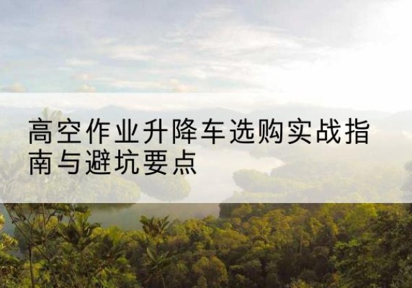 茂南升降车怎么选-高空作业升降车选购实战指南与避坑要点
